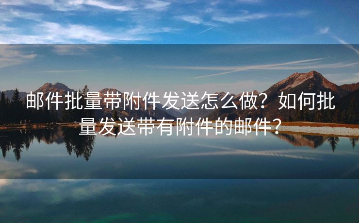 邮件批量带附件发送怎么做？如何批量发送带有附件的邮件？